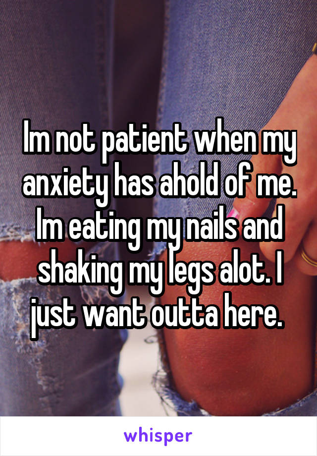 Im not patient when my anxiety has ahold of me. Im eating my nails and shaking my legs alot. I just want outta here. 