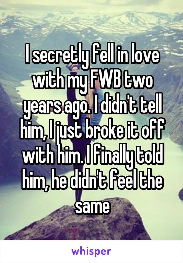 I secretly fell in love with my FWB two years ago. I didn't tell him, I just broke it off with him. I finally told him, he didn't feel the same
