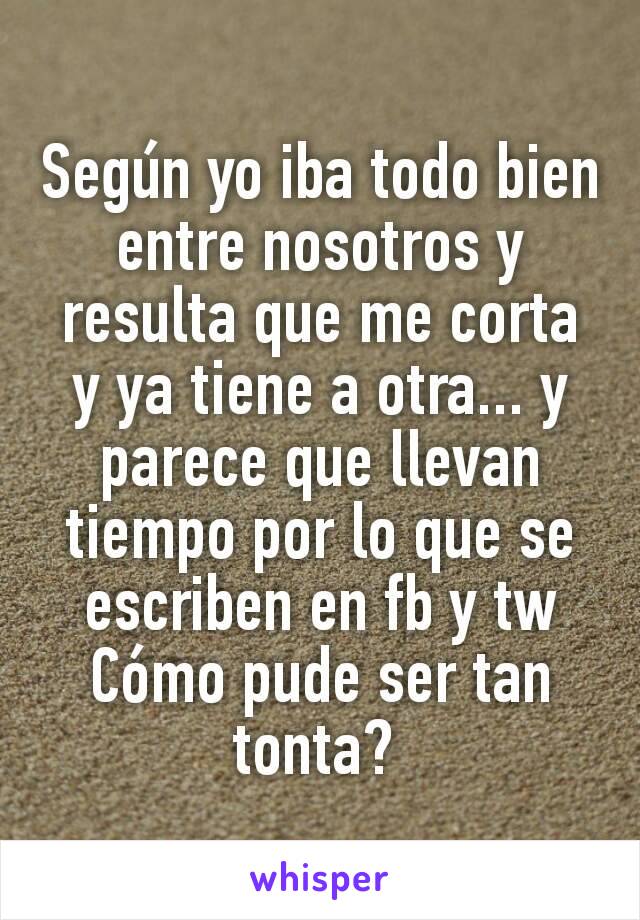 Según yo iba todo bien entre nosotros y resulta que me corta y ya tiene a otra... y parece que llevan tiempo por lo que se escriben en fb y tw
Cómo pude ser tan tonta? 