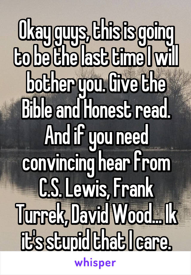 Okay guys, this is going to be the last time I will bother you. Give the Bible and Honest read. And if you need convincing hear from C.S. Lewis, Frank Turrek, David Wood... Ik it's stupid that I care.