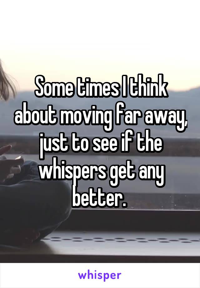 Some times I think about moving far away, just to see if the whispers get any better. 