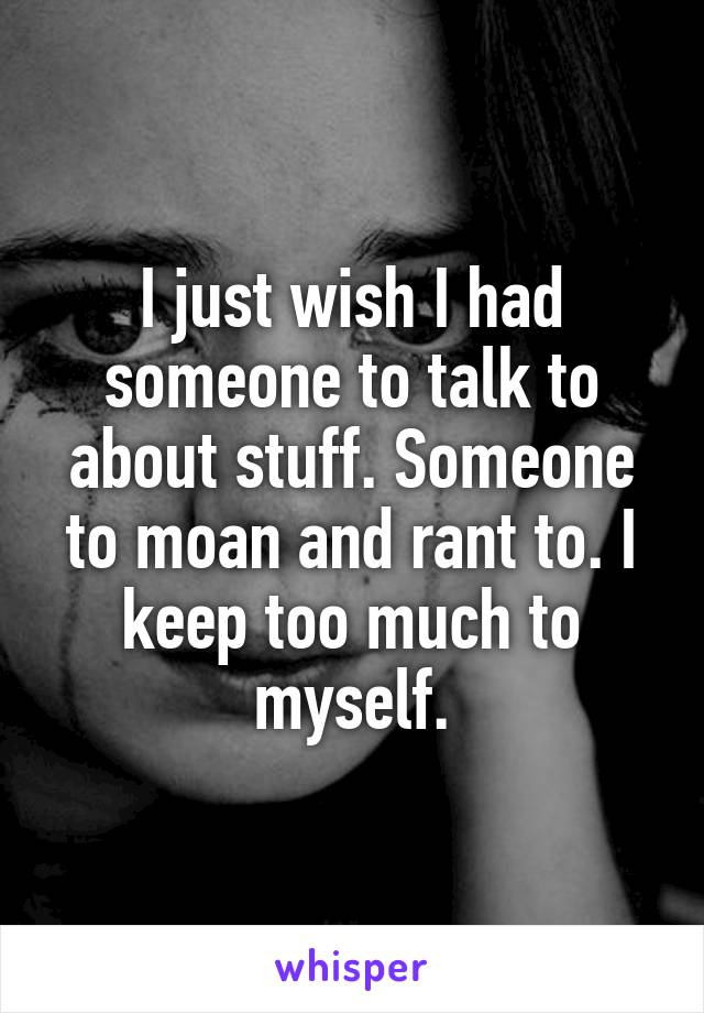 I just wish I had someone to talk to about stuff. Someone to moan and rant to. I keep too much to myself.