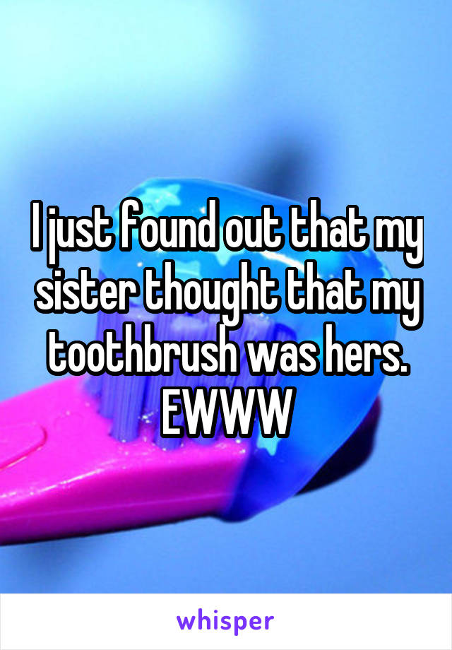 I just found out that my sister thought that my toothbrush was hers. EWWW