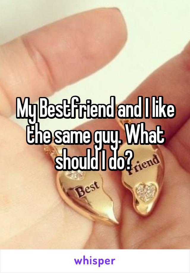 My Bestfriend and I like the same guy. What should I do? 