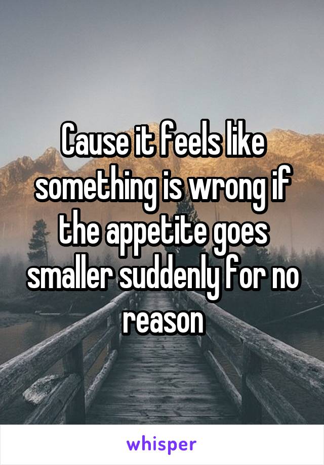 Cause it feels like something is wrong if the appetite goes smaller suddenly for no reason