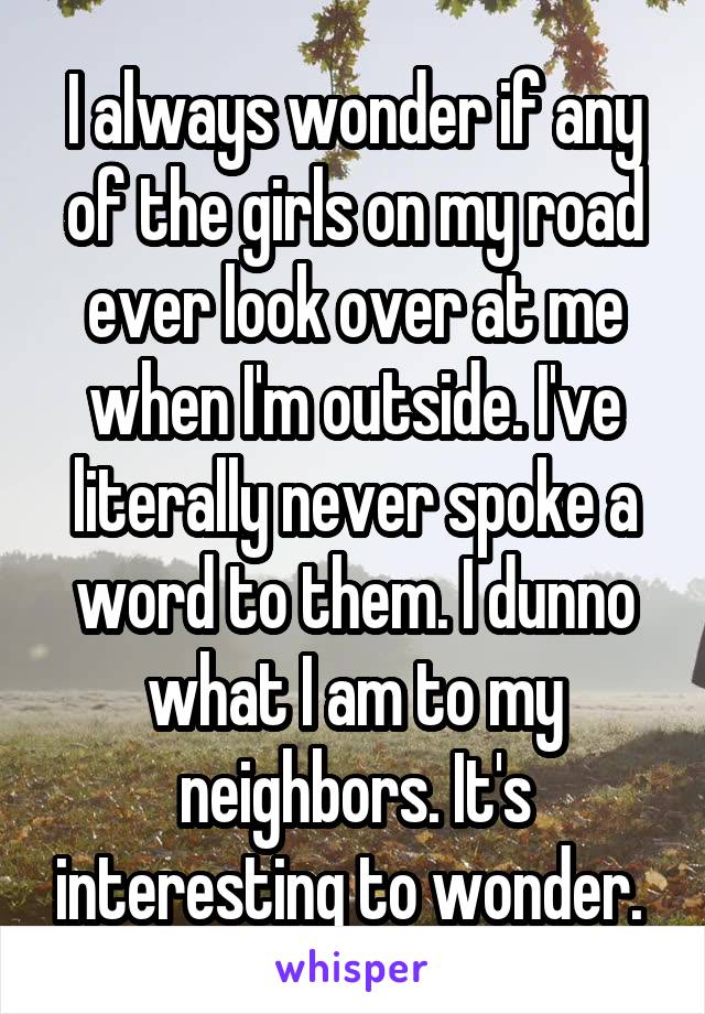 I always wonder if any of the girls on my road ever look over at me when I'm outside. I've literally never spoke a word to them. I dunno what I am to my neighbors. It's interesting to wonder. 