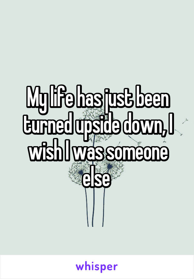 My life has just been turned upside down, I wish I was someone else 