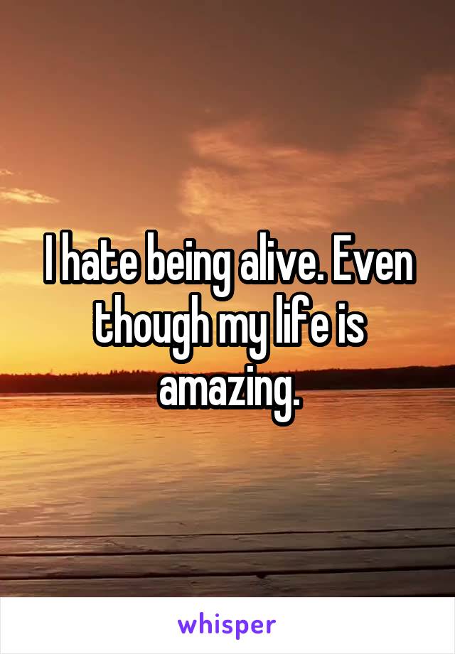 I hate being alive. Even though my life is amazing.