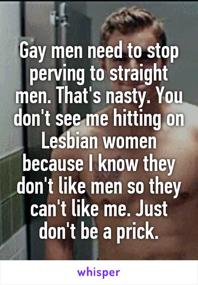 Gay men need to stop perving to straight men. That's nasty. You don't see me hitting on Lesbian women because I know they don't like men so they can't like me. Just don't be a prick.