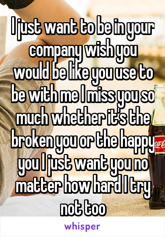 I just want to be in your company wish you would be like you use to be with me I miss you so much whether it's the broken you or the happy you I just want you no matter how hard I try not too