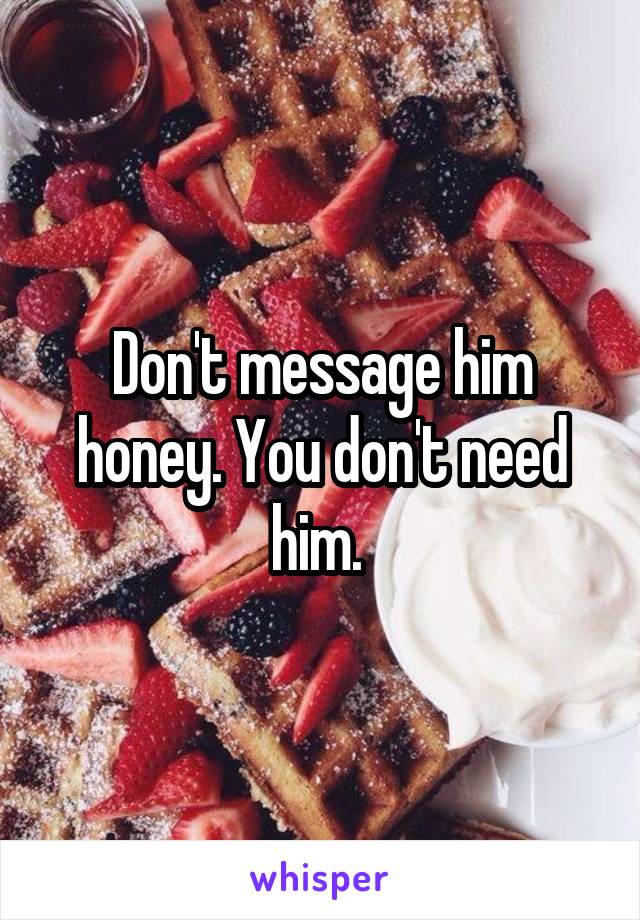 Don't message him honey. You don't need him. 