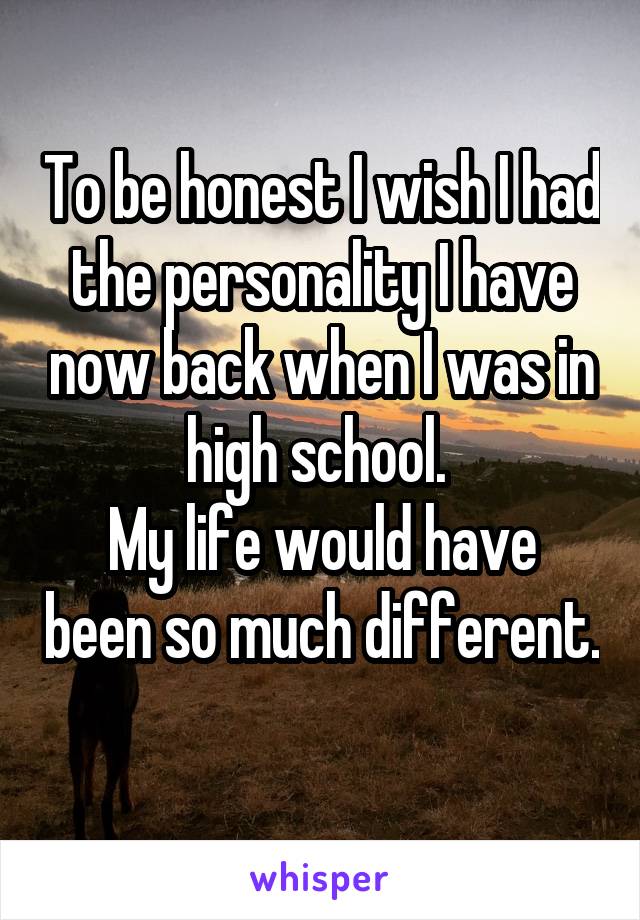 To be honest I wish I had the personality I have now back when I was in high school. 
My life would have been so much different. 