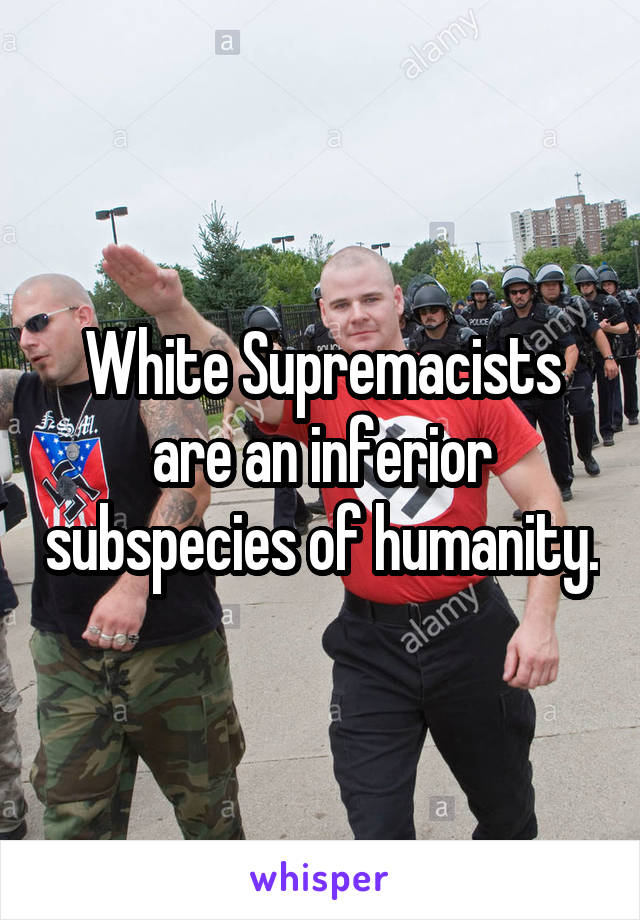 White Supremacists are an inferior subspecies of humanity.