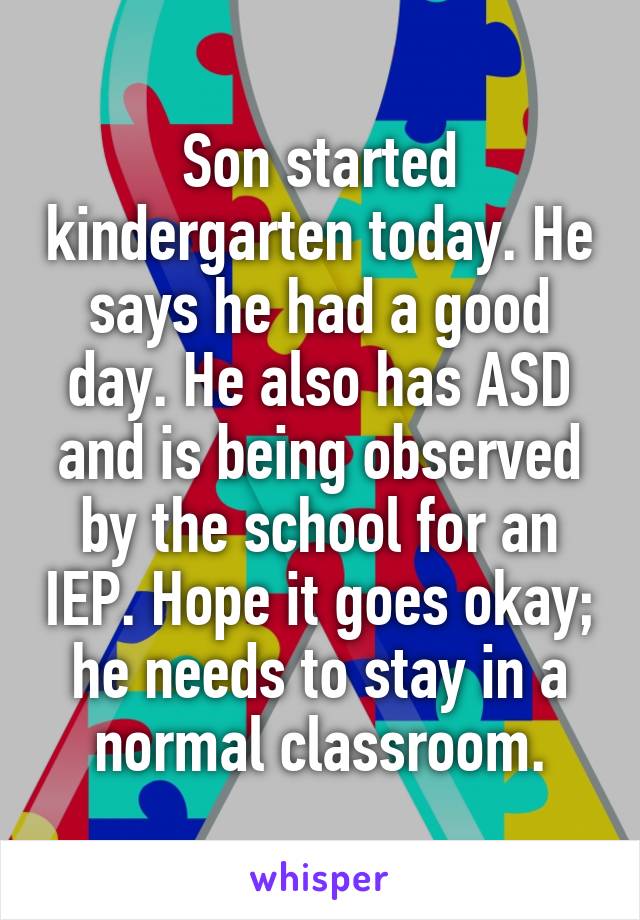 Son started kindergarten today. He says he had a good day. He also has ASD and is being observed by the school for an IEP. Hope it goes okay; he needs to stay in a normal classroom.