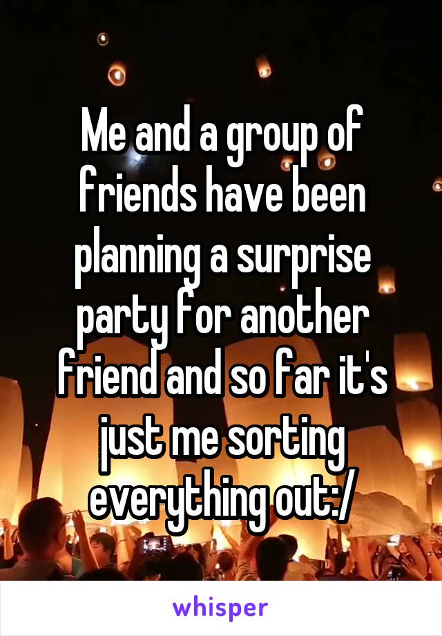 Me and a group of friends have been planning a surprise party for another friend and so far it's just me sorting everything out:/