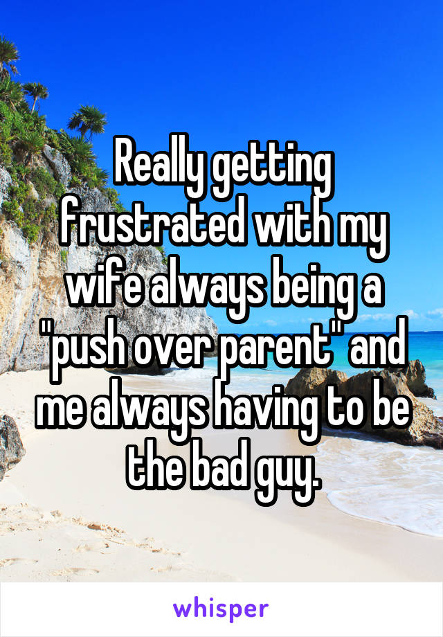 Really getting frustrated with my wife always being a "push over parent" and me always having to be the bad guy.