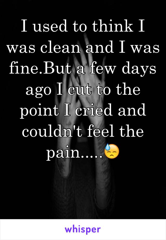 I used to think I was clean and I was fine.But a few days ago I cut to the point I cried and couldn't feel the pain.....😓 