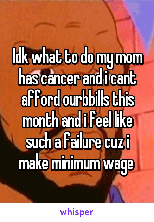 Idk what to do my mom has cancer and i cant afford ourbbills this month and i feel like such a failure cuz i make minimum wage 