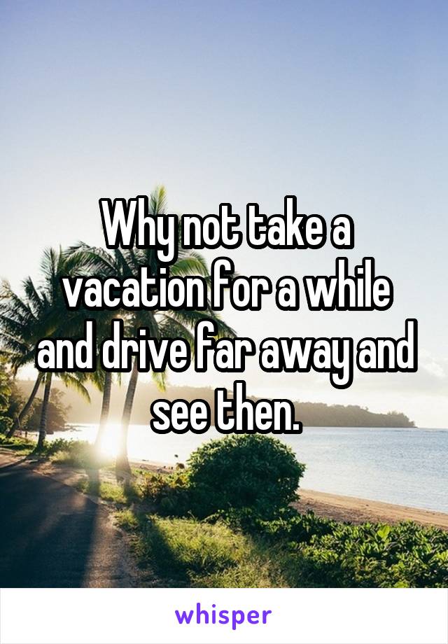 Why not take a vacation for a while and drive far away and see then.