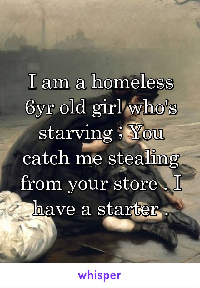 I am a homeless 6yr old girl who's starving ; You catch me stealing from your store . I have a starter .