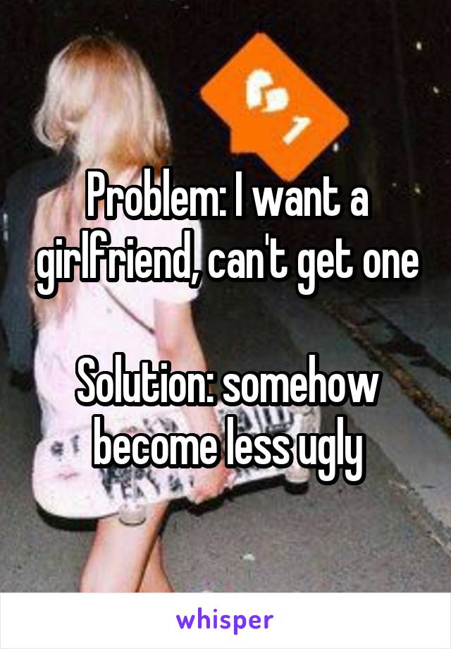 Problem: I want a girlfriend, can't get one

Solution: somehow become less ugly