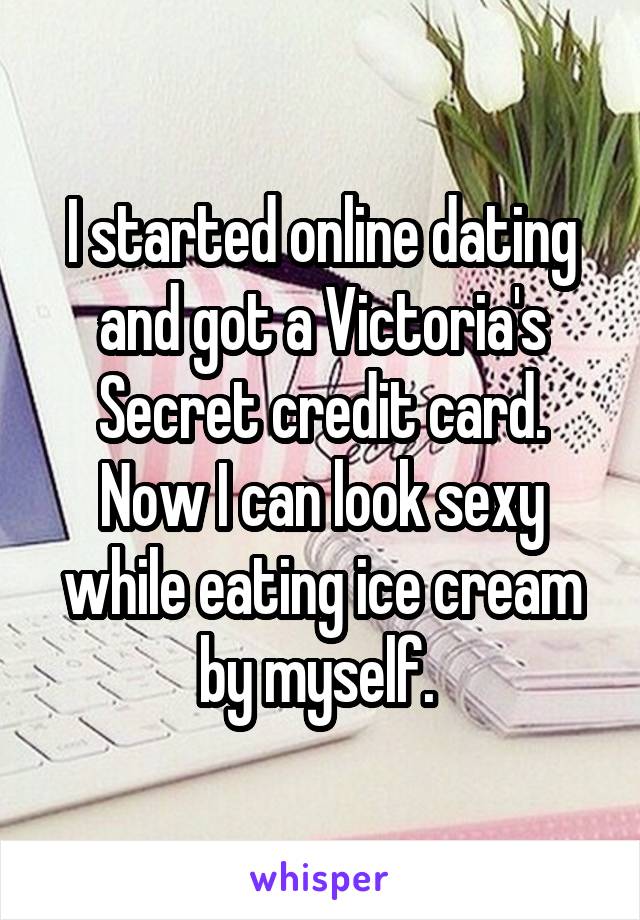 I started online dating and got a Victoria's Secret credit card. Now I can look sexy while eating ice cream by myself. 