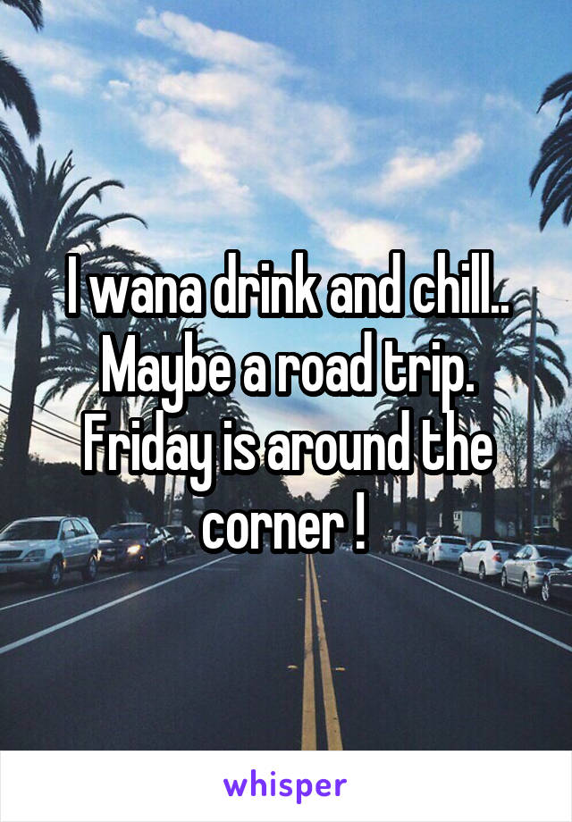 I wana drink and chill.. Maybe a road trip. Friday is around the corner ! 