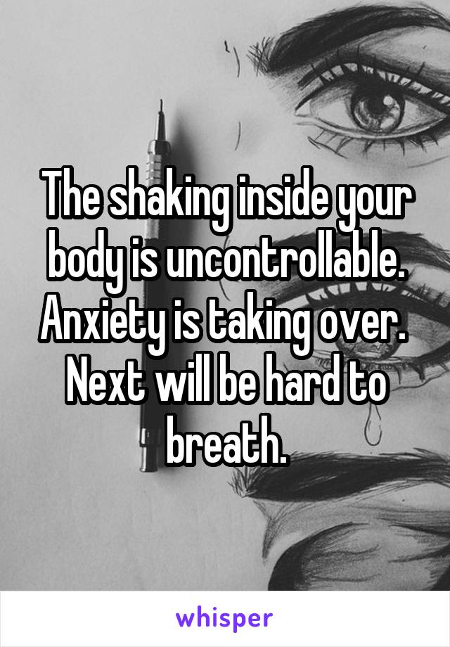 The shaking inside your body is uncontrollable. Anxiety is taking over.  Next will be hard to breath.