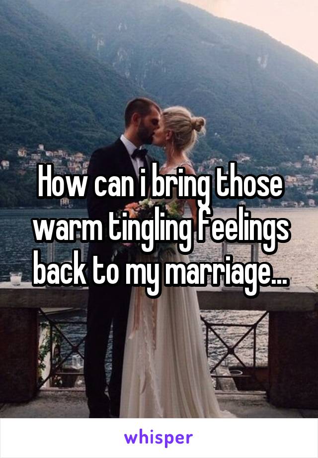 How can i bring those warm tingling feelings back to my marriage...