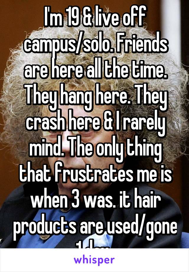 I'm 19 & live off campus/solo. Friends are here all the time. They hang here. They crash here & I rarely mind. The only thing that frustrates me is when 3 was. it hair products are used/gone 1 day. 