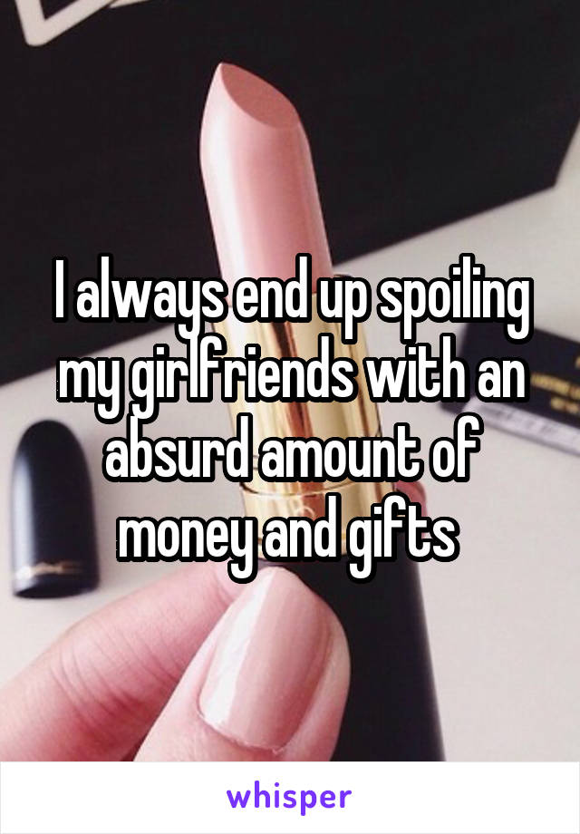 I always end up spoiling my girlfriends with an absurd amount of money and gifts 