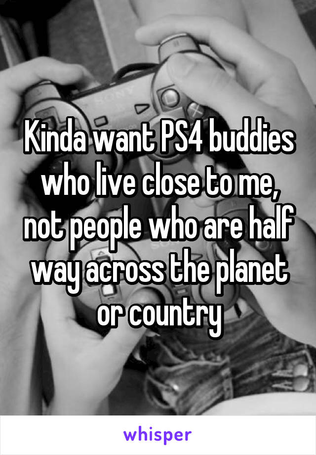 Kinda want PS4 buddies who live close to me, not people who are half way across the planet or country