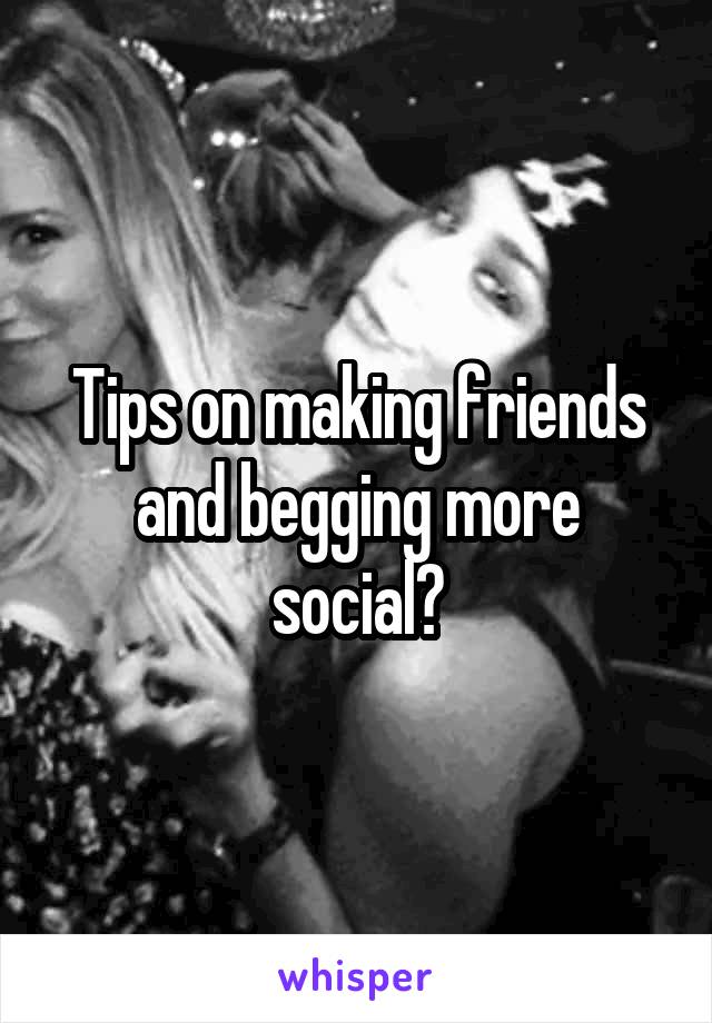 Tips on making friends and begging more social?