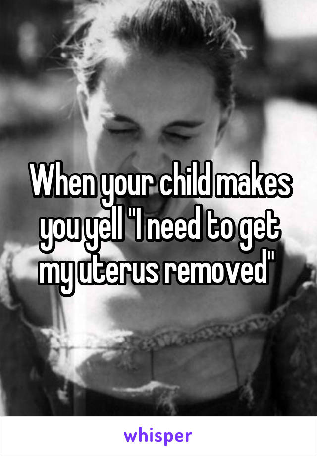 When your child makes you yell "I need to get my uterus removed" 