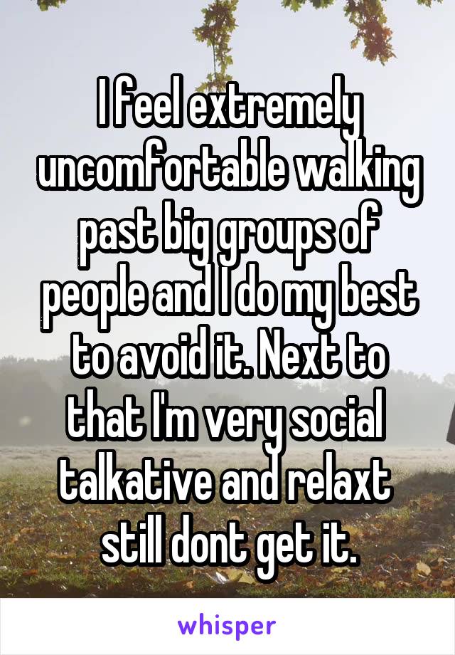 I feel extremely uncomfortable walking past big groups of people and I do my best to avoid it. Next to that I'm very social  talkative and relaxt  still dont get it.