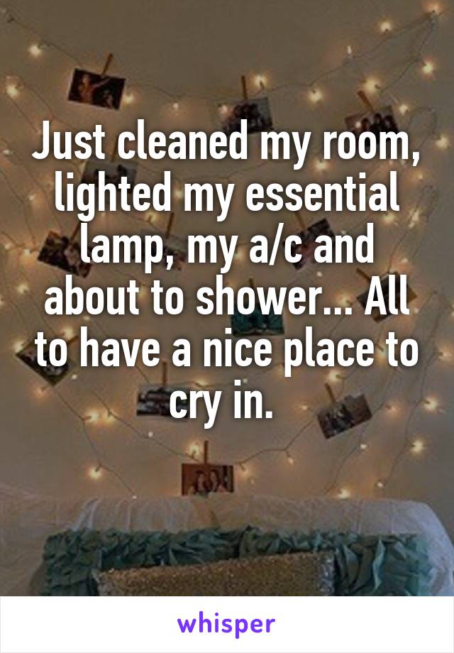 Just cleaned my room, lighted my essential lamp, my a/c and about to shower... All to have a nice place to cry in. 

