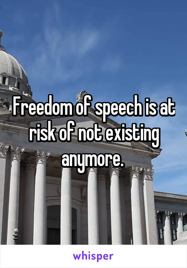 Freedom of speech is at risk of not existing anymore. 