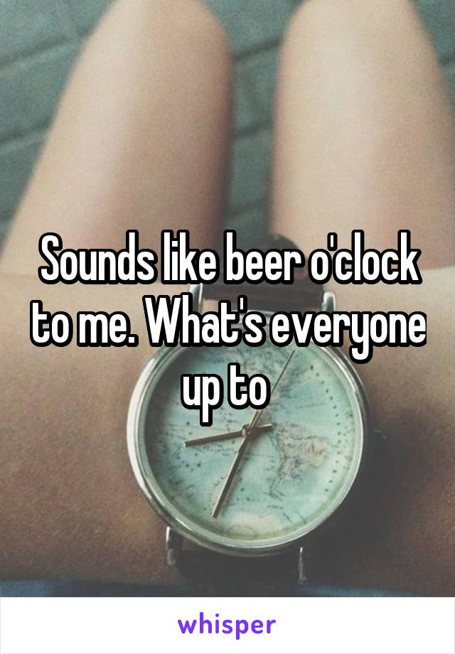 Sounds like beer o'clock to me. What's everyone up to 