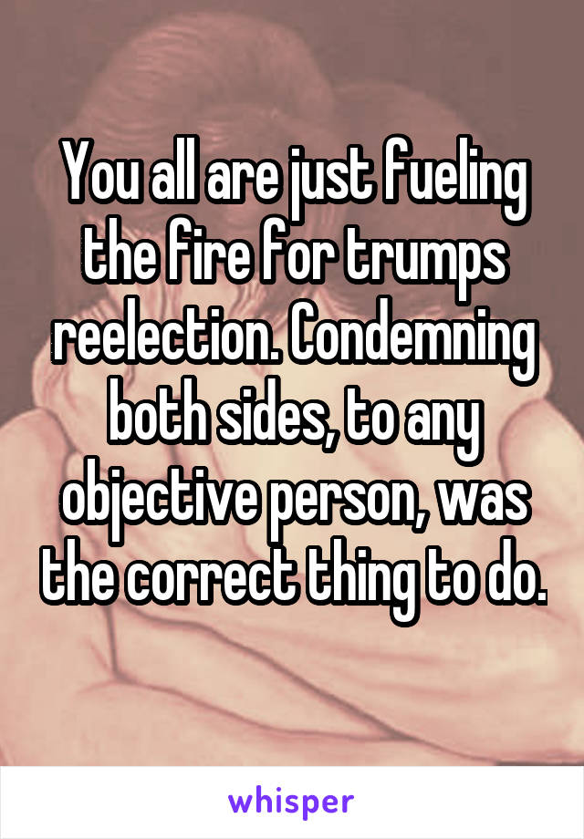 You all are just fueling the fire for trumps reelection. Condemning both sides, to any objective person, was the correct thing to do. 