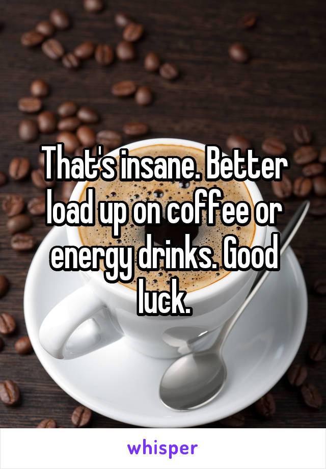 That's insane. Better load up on coffee or energy drinks. Good luck.