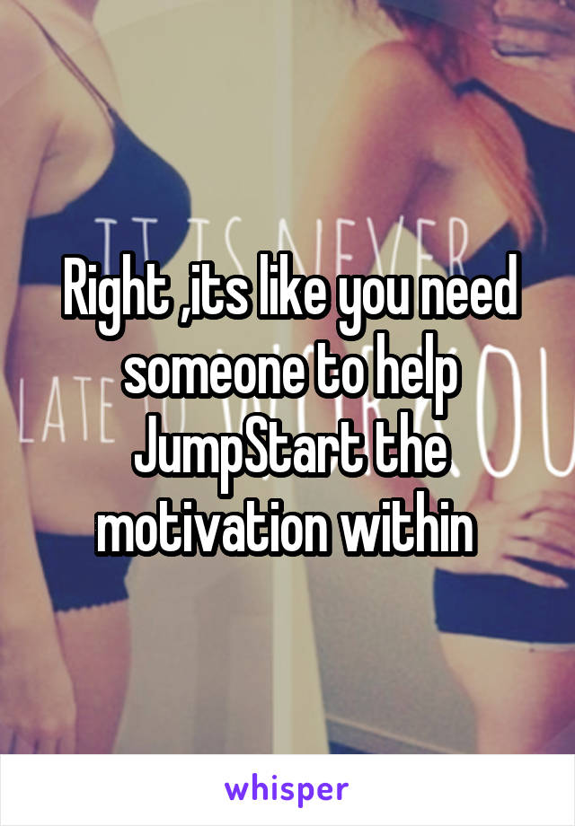 Right ,its like you need someone to help JumpStart the motivation within 