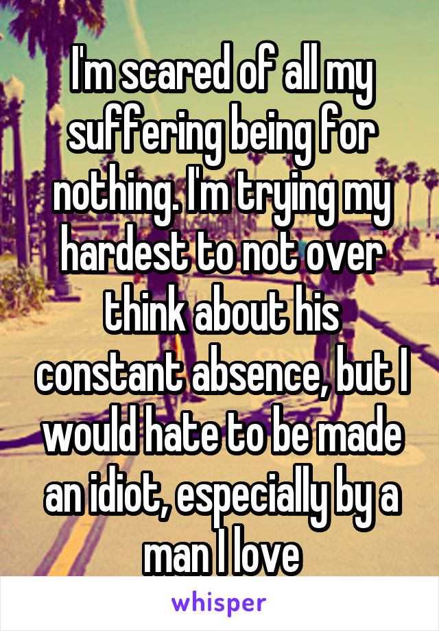 I'm scared of all my suffering being for nothing. I'm trying my hardest to not over think about his constant absence, but I would hate to be made an idiot, especially by a man I love