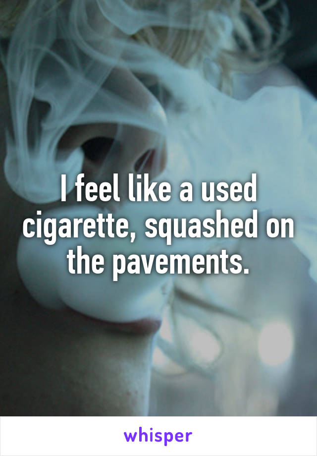 I feel like a used cigarette, squashed on the pavements.