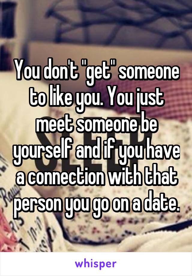 You don't "get" someone to like you. You just meet someone be yourself and if you have a connection with that person you go on a date.