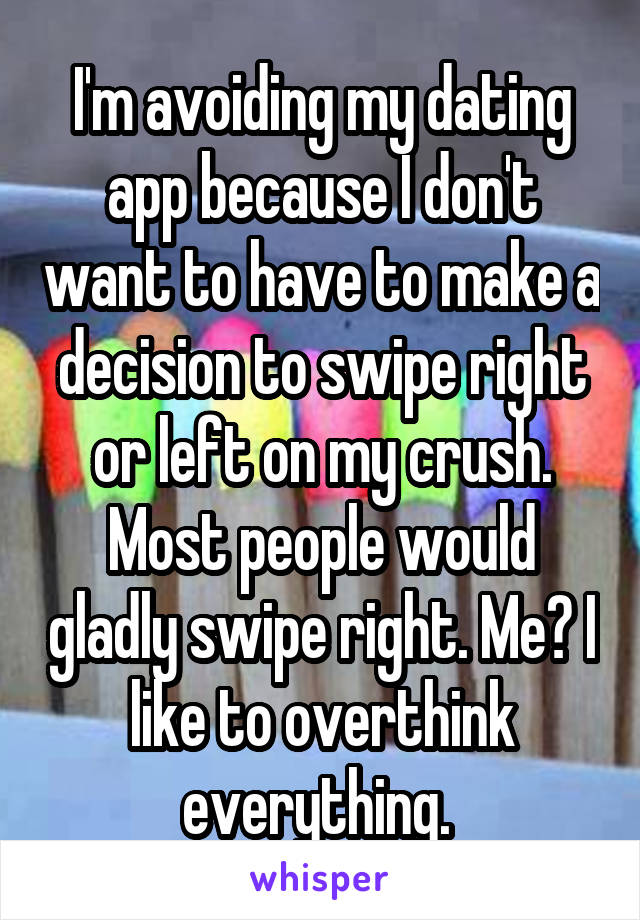 I'm avoiding my dating app because I don't want to have to make a decision to swipe right or left on my crush. Most people would gladly swipe right. Me? I like to overthink everything. 