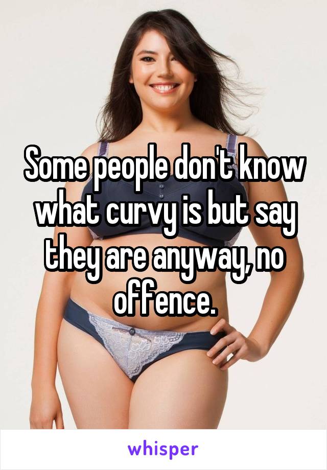 Some people don't know what curvy is but say they are anyway, no offence.