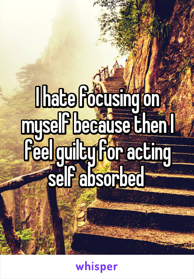 I hate focusing on myself because then I feel guilty for acting self absorbed 