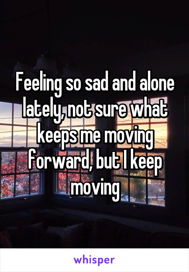 Feeling so sad and alone lately, not sure what keeps me moving forward, but I keep moving