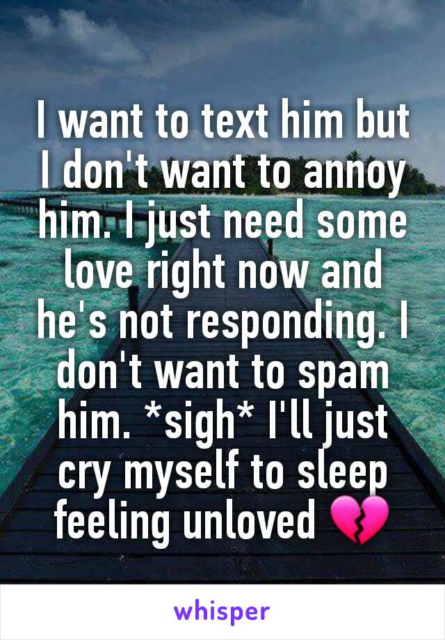 I want to text him but I don't want to annoy him. I just need some love right now and he's not responding. I don't want to spam him. *sigh* I'll just cry myself to sleep feeling unloved 💔