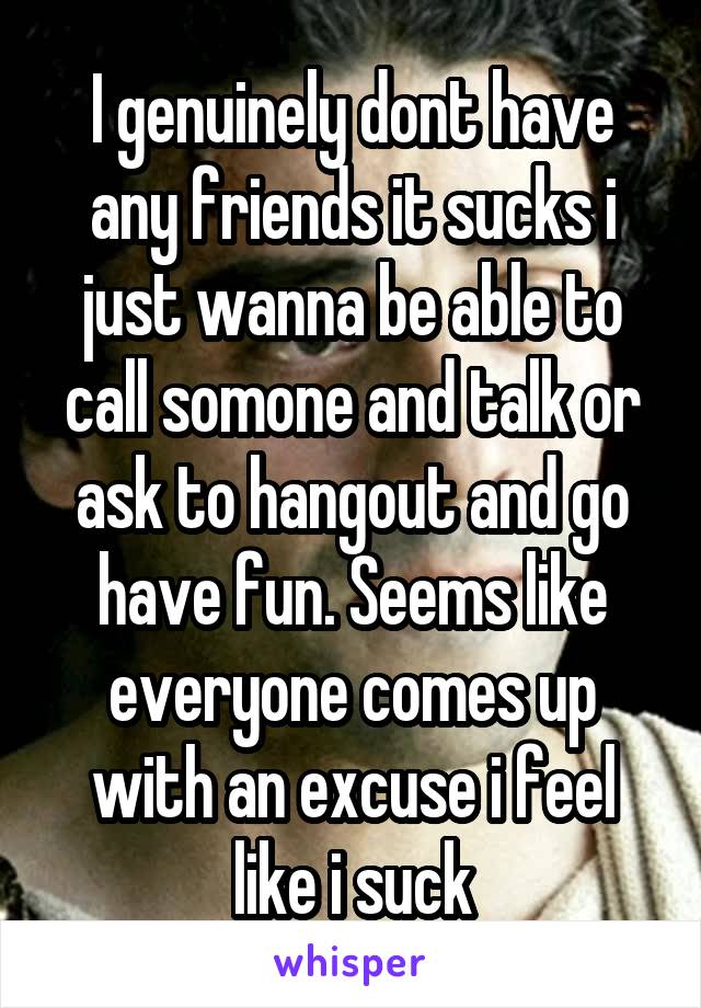 I genuinely dont have any friends it sucks i just wanna be able to call somone and talk or ask to hangout and go have fun. Seems like everyone comes up with an excuse i feel like i suck